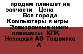 продам планшет на запчасти › Цена ­ 1 000 - Все города Компьютеры и игры » Электронные книги, планшеты, КПК   . Ненецкий АО,Тошвиска д.